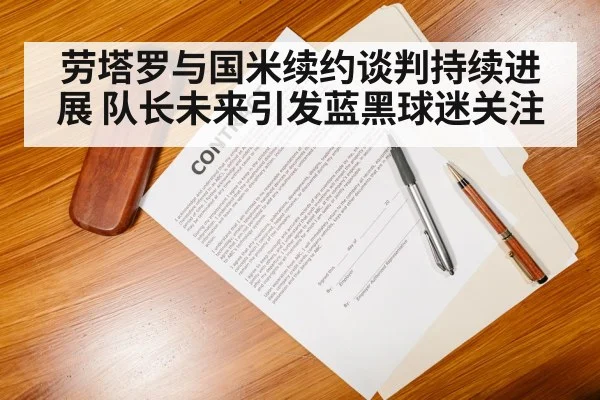 劳塔罗与国米续约谈判持续进展 队长未来引发蓝黑球迷关注