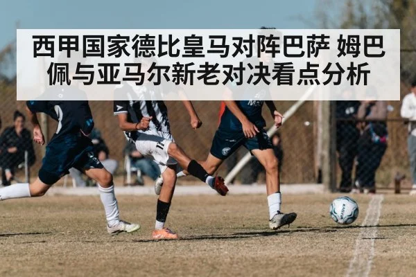 西甲国家德比皇马对阵巴萨 姆巴佩与亚马尔新老对决看点分析
