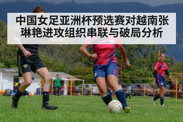中国女足亚洲杯预选赛对越南张琳艳进攻组织串联与破局分析